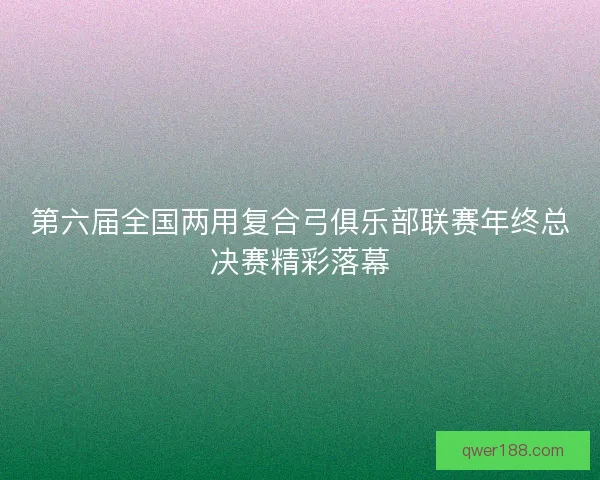 第六届全国两用复合弓俱乐部联赛年终总决赛精彩落幕