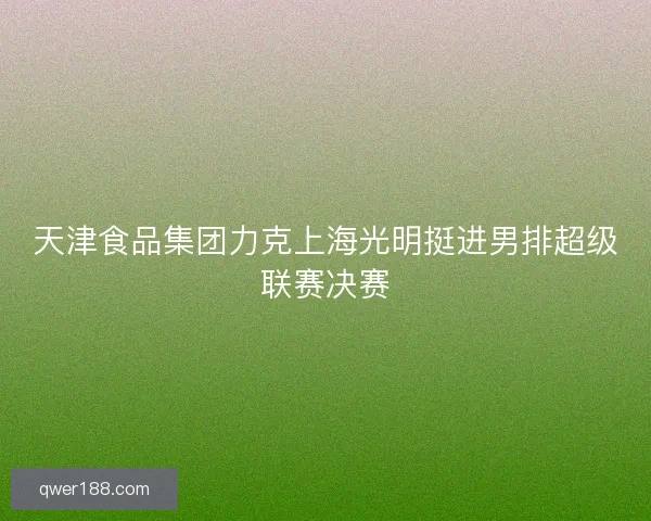 天津食品集团力克上海光明挺进男排超级联赛决赛