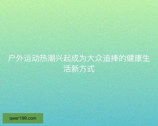 户外运动热潮兴起成为大众追捧的健康生活新方式