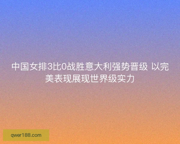 中国女排3比0战胜意大利强势晋级 以完美表现展现世界级实力
