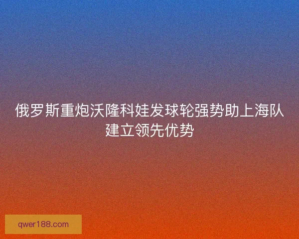 俄罗斯重炮沃隆科娃发球轮强势助上海队建立领先优势